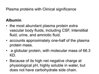 Plasma proteins with Clinical significance
Albumin
• the most abundant plasma protein extra
vascular body fluids, including CSF, Interstitial
fluid, urine, and amniotic fluid.
• accounts approximately one-half of the plasma
protein mass.
• a globular protein, with molecular mass of 66.3
KD.
• Because of its high net negative charge at
physiological pH, highly soluble in water, but
does not have carbohydrate side chain.
 