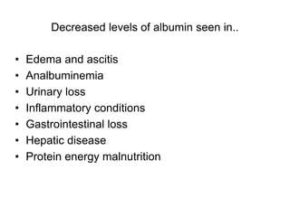 Decreased levels of albumin seen in..
• Edema and ascitis
• Analbuminemia
• Urinary loss
• Inflammatory conditions
• Gastrointestinal loss
• Hepatic disease
• Protein energy malnutrition
 
