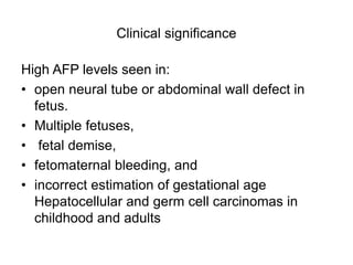 Clinical significance
High AFP levels seen in:
• open neural tube or abdominal wall defect in
fetus.
• Multiple fetuses,
• fetal demise,
• fetomaternal bleeding, and
• incorrect estimation of gestational age
Hepatocellular and germ cell carcinomas in
childhood and adults
 