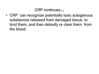 CRP continues…
• CRP can recognize potentially toxic autogenous
substances released from damaged tissue, to
bind them, and then detoxify or clear them from
the blood.
 