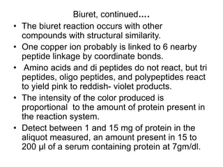 Biuret, continued….
• The biuret reaction occurs with other
compounds with structural similarity.
• One copper ion probably is linked to 6 nearby
peptide linkage by coordinate bonds.
• Amino acids and di peptides do not react, but tri
peptides, oligo peptides, and polypeptides react
to yield pink to reddish- violet products.
• The intensity of the color produced is
proportional to the amount of protein present in
the reaction system.
• Detect between 1 and 15 mg of protein in the
aliquot measured, an amount present in 15 to
200 μl of a serum containing protein at 7gm/dl.
 