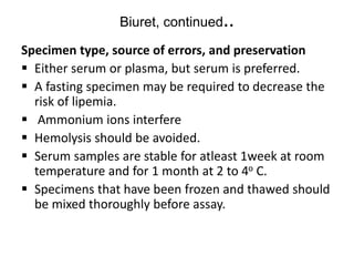 Biuret, continued..
Specimen type, source of errors, and preservation
 Either serum or plasma, but serum is preferred.
 A fasting specimen may be required to decrease the
risk of lipemia.
 Ammonium ions interfere
 Hemolysis should be avoided.
 Serum samples are stable for atleast 1week at room
temperature and for 1 month at 2 to 4o C.
 Specimens that have been frozen and thawed should
be mixed thoroughly before assay.
 