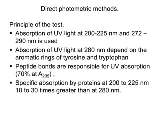 Direct photometric methods.
Principle of the test.
 Absorption of UV light at 200-225 nm and 272 –
290 nm is used
 Absorption of UV light at 280 nm depend on the
aromatic rings of tyrosine and tryptophan
 Peptide bonds are responsible for UV absorption
(70% at A205) ;
 Specific absorption by proteins at 200 to 225 nm
10 to 30 times greater than at 280 nm.
 