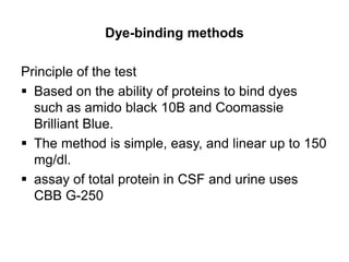 Dye-binding methods
Principle of the test
 Based on the ability of proteins to bind dyes
such as amido black 10B and Coomassie
Brilliant Blue.
 The method is simple, easy, and linear up to 150
mg/dl.
 assay of total protein in CSF and urine uses
CBB G-250
 