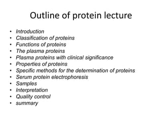 Outline of protein lecture
• Introduction
• Classification of proteins
• Functions of proteins
• The plasma proteins
• Plasma proteins with clinical significance
• Properties of proteins
• Specific methods for the determination of proteins
• Serum protein electrophoresis
• Samples
• Interpretation
• Quality control
• summary
 