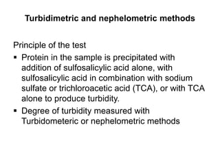 Turbidimetric and nephelometric methods
Principle of the test
 Protein in the sample is precipitated with
addition of sulfosalicylic acid alone, with
sulfosalicylic acid in combination with sodium
sulfate or trichloroacetic acid (TCA), or with TCA
alone to produce turbidity.
 Degree of turbidity measured with
Turbidometeric or nephelometric methods
 