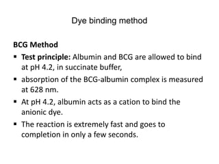 Dye binding method
BCG Method
 Test principle: Albumin and BCG are allowed to bind
at pH 4.2, in succinate buffer,
 absorption of the BCG-albumin complex is measured
at 628 nm.
 At pH 4.2, albumin acts as a cation to bind the
anionic dye.
 The reaction is extremely fast and goes to
completion in only a few seconds.
 