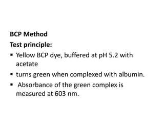 BCP Method
Test principle:
 Yellow BCP dye, buffered at pH 5.2 with
acetate
 turns green when complexed with albumin.
 Absorbance of the green complex is
measured at 603 nm.
 