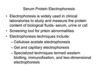 Serum Protein Electrophoresis
• Electrophoresis is widely used in clinical
laboratories to study and measure the protein
content of biological fluids- serum, urine or csf.
• Screening tool for prtein abnormalities
• Electrophoresis techniques include:
– Cellulose acetate electrophoresis
– Gel and capillary electrophoresis
– Specialized techniques termed western
blotting, immunofixation, and two-dimensional
electrophoresis
 