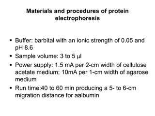 Materials and procedures of protein
electrophoresis
 Buffer: barbital with an ionic strength of 0.05 and
pH 8.6
 Sample volume: 3 to 5 µl
 Power supply: 1.5 mA per 2-cm width of cellulose
acetate medium; 10mA per 1-cm width of agarose
medium
 Run time:40 to 60 min producing a 5- to 6-cm
migration distance for aalbumin
 