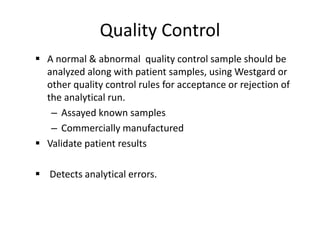 Quality Control
 A normal & abnormal quality control sample should be
analyzed along with patient samples, using Westgard or
other quality control rules for acceptance or rejection of
the analytical run.
– Assayed known samples
– Commercially manufactured
 Validate patient results
 Detects analytical errors.
 