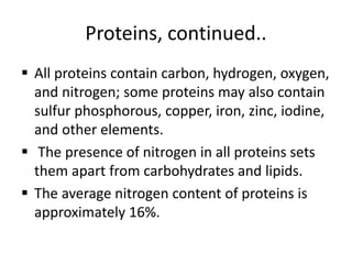 Proteins, continued..
 All proteins contain carbon, hydrogen, oxygen,
and nitrogen; some proteins may also contain
sulfur phosphorous, copper, iron, zinc, iodine,
and other elements.
 The presence of nitrogen in all proteins sets
them apart from carbohydrates and lipids.
 The average nitrogen content of proteins is
approximately 16%.
 