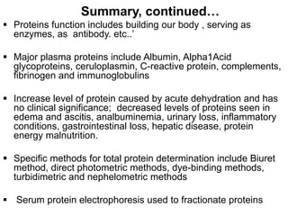 Summary, continued…
 Proteins function includes building our body , serving as
enzymes, as antibody. etc..’
 Major plasma proteins include Albumin, Alpha1Acid
glycoproteins, ceruloplasmin, C-reactive protein, complements,
fibrinogen and immunoglobulins
 Increase level of protein caused by acute dehydration and has
no clinical significance; decreased levels of proteins seen in
edema and ascitis, analbuminemia, urinary loss, inflammatory
conditions, gastrointestinal loss, hepatic disease, protein
energy malnutrition.
 Specific methods for total protein determination include Biuret
method, direct photometric methods, dye-binding methods,
turbidimetric and nephelometric methods
 Serum protein electrophoresis used to fractionate proteins
 