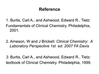 Reference
1. Burtis, Carl A., and Ashwood, Edward R.. Tietz:
Fundamentals of Clinical Chemistry. Philadelphia,
2001.
2. Arneson, W and J Brickell: Clinical Chemistry: A
Laboratory Perspective 1st ed. 2007 FA Davis
3. Burtis, Carl A., and Ashwood, Edward R.. Tietz:
textbook of Clinical Chemistry. Philadelphia, 1999.
 