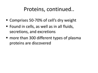Proteins, continued..
 Comprises 50-70% of cell’s dry weight
 Found in cells, as well as in all fluids,
secretions, and excretions
 more than 300 different types of plasma
proteins are discovered
 