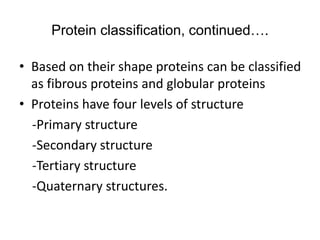 Protein classification, continued….
• Based on their shape proteins can be classified
as fibrous proteins and globular proteins
• Proteins have four levels of structure
-Primary structure
-Secondary structure
-Tertiary structure
-Quaternary structures.
 