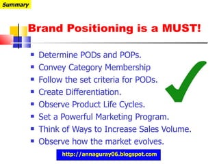 Brand Positioning is a MUST! Determine PODs and POPs. Convey Category Membership Follow the set criteria for PODs. Create Differentiation. Observe Product Life Cycles. Set a Powerful Marketing Program. Think of Ways to Increase Sales Volume. Observe how the market evolves. Summary http://annaguray06.blogspot.com 