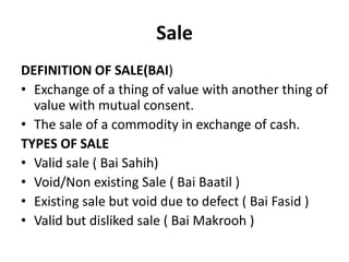 Sale
DEFINITION OF SALE(BAI)
• Exchange of a thing of value with another thing of
value with mutual consent.
• The sale of a commodity in exchange of cash.
TYPES OF SALE
• Valid sale ( Bai Sahih)
• Void/Non existing Sale ( Bai Baatil )
• Existing sale but void due to defect ( Bai Fasid )
• Valid but disliked sale ( Bai Makrooh )
 