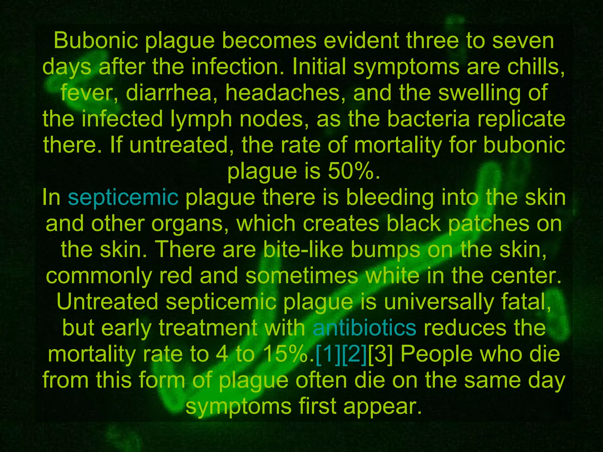 Bubonic plague becomes evident three to seven days after the infection. Initial symptoms are chills, fever, diarrhea, headaches, and the swelling of the infected lymph nodes, as the bacteria replicate there. If untreated, the rate of mortality for bubonic plague is 50%. In  septicemic  plague there is bleeding into the skin and other organs, which creates black patches on the skin. There are bite-like bumps on the skin, commonly red and sometimes white in the center. Untreated septicemic plague is universally fatal, but early treatment with  antibiotics  reduces the mortality rate to 4 to 15%. [1] [2] [3]  People who die from this form of plague often die on the same day symptoms first appear. 