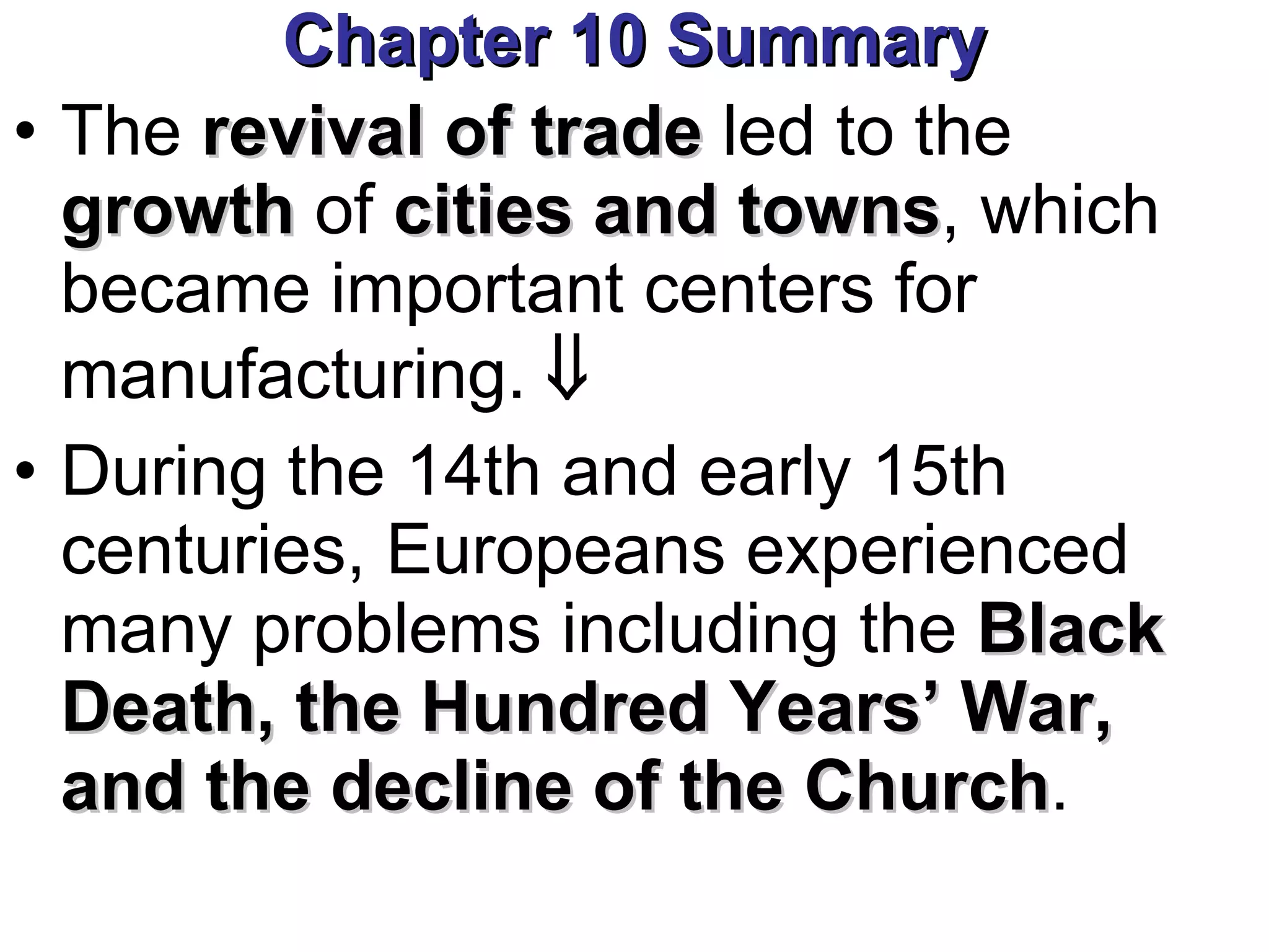 Chapter 10 Summary The  revival of trade  led to the  growth  of  cities and towns , which became important centers for manufacturing.     During the 14th and early 15th centuries, Europeans experienced many problems including the  Black Death, the Hundred Years’ War, and the decline of the Church . 
