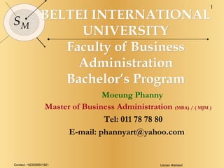 Contact: +923006641921 Usman Waheed
1
SM
BELTEI INTERNATIONALBELTEI INTERNATIONAL
UNIVERSITYUNIVERSITY
Faculty of BusinessFaculty of Business
AdministrationAdministration
Bachelor’s ProgramBachelor’s Program
Moeung Phanny
Master of Business Administration (MBA) / ( MJM )
Tel: 011 78 78 80
E-mail: phannyart@yahoo.com
 
