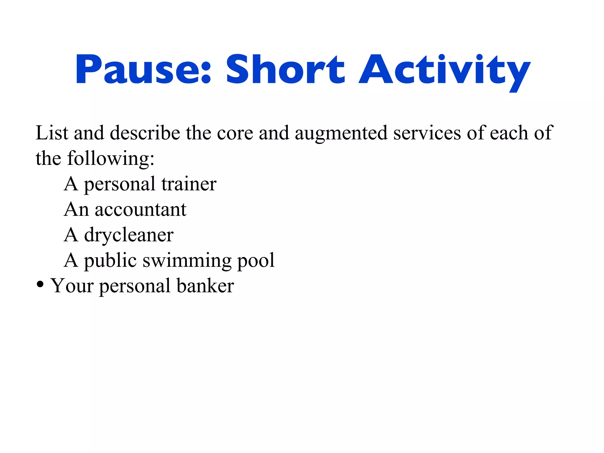 Pause: Short Activity List and describe the core and augmented services of each of the following: • A personal trainer • An accountant • A drycleaner • A public swimming pool Your personal banker 