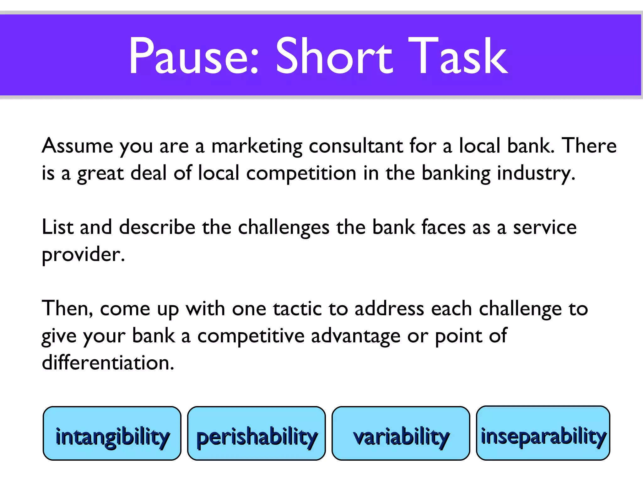 Pause: Short Task Assume you are a marketing consultant for a local bank. There is a great deal of local competition in the banking industry.  List and describe the challenges the bank faces as a service provider. Then, come up with one tactic to address each challenge to give your bank a competitive advantage or point of differentiation. intangibility perishability variability inseparability 