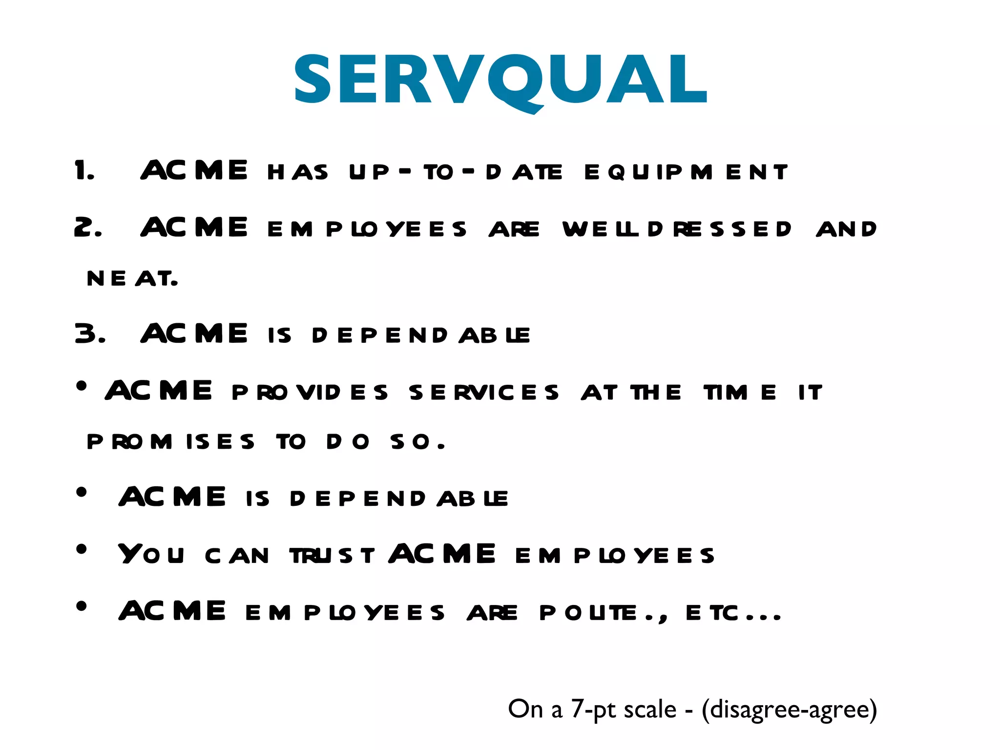 SERVQUAL On a 7-pt scale - (disagree-agree) ACME has up-to-date equipment ACME employees are well dressed and neat. ACME is dependable ACME provides services at the time it promises to do so. ACME is dependable You can trust ACME employees ACME employees are polite., etc... 