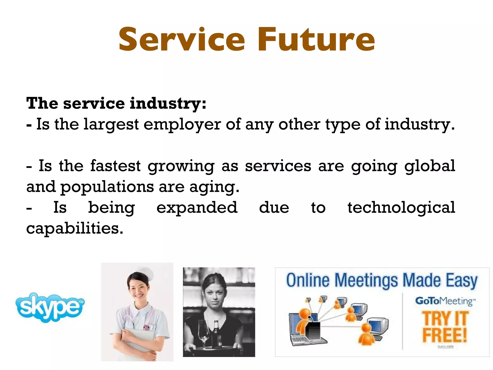 Service Future The service industry:  -  Is the largest employer of any other type of industry.  - Is the fastest growing as services are going global and populations are aging. - Is being expanded due to technological capabilities. 