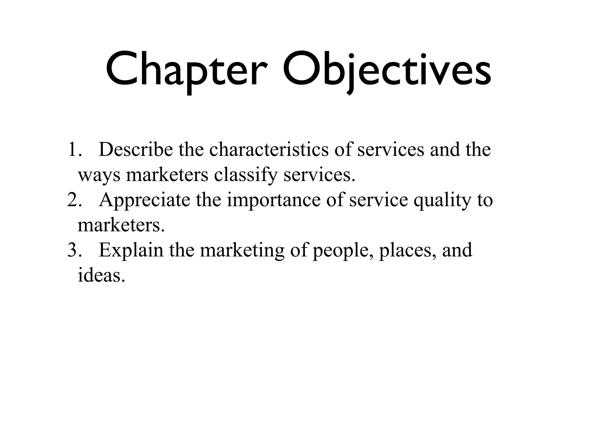 Chapter Objectives 1. Describe the characteristics of services and the ways marketers classify services. 2. Appreciate the importance of service quality to marketers. 3. Explain the marketing of people, places, and ideas. 
