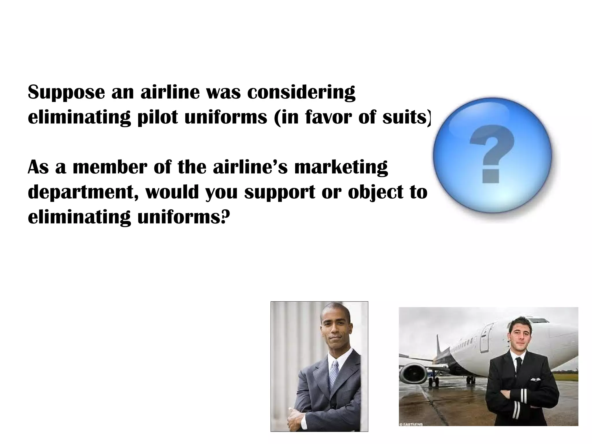 Suppose an airline was considering eliminating pilot uniforms (in favor of suits).  As a member of the airline’s marketing department, would you support or object to eliminating uniforms?  