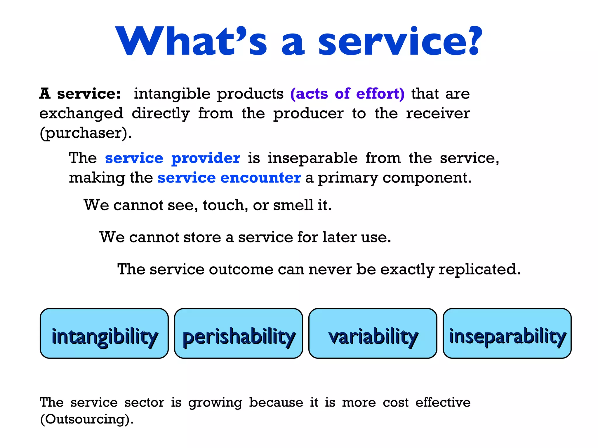 What’s a service? A service:  intangible products  (acts of effort)  that are exchanged directly from the producer to the receiver (purchaser). The  service provider  is inseparable from the service, making the  service encounter  a primary component.  The service sector is growing because it is more cost effective (Outsourcing). intangibility perishability variability inseparability We cannot see, touch, or smell it.  We cannot store a service for later use.  The service outcome can never be exactly replicated. 