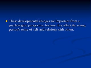  These developmental changes are important from a
psychological perspective, because they affect the young
person’s sense of self and relations with others.
 