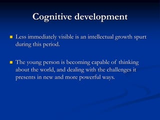 Cognitive development
 Less immediately visible is an intellectual growth spurt
during this period.
 The young person is becoming capable of thinking
about the world, and dealing with the challenges it
presents in new and more powerful ways.
 