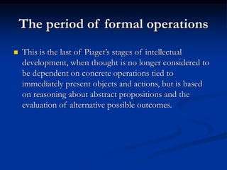 The period of formal operations
 This is the last of Piaget’s stages of intellectual
development, when thought is no longer considered to
be dependent on concrete operations tied to
immediately present objects and actions, but is based
on reasoning about abstract propositions and the
evaluation of alternative possible outcomes.
 