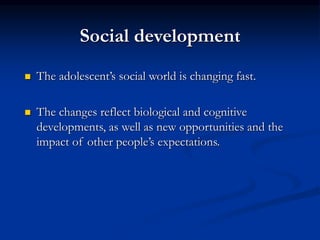 Social development
 The adolescent’s social world is changing fast.
 The changes reflect biological and cognitive
developments, as well as new opportunities and the
impact of other people’s expectations.
 