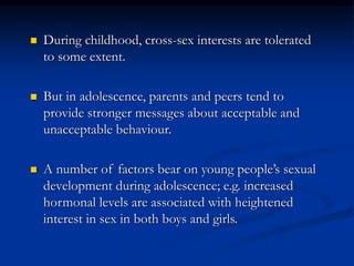  During childhood, cross-sex interests are tolerated
to some extent.
 But in adolescence, parents and peers tend to
provide stronger messages about acceptable and
unacceptable behaviour.
 A number of factors bear on young people’s sexual
development during adolescence; e.g. increased
hormonal levels are associated with heightened
interest in sex in both boys and girls.
 