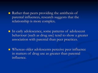  Rather than peers providing the antithesis of
parental influences, research suggests that the
relationship is more complex.
 In early adolescence, some patterns of adolescent
behaviour (such as drug use) tend to show a greater
association with parental than peer practices.
 Whereas older adolescents perceive peer influence
in matters of drug use as greater than parental
influence.
 