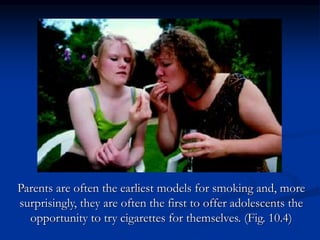 Parents are often the earliest models for smoking and, more
surprisingly, they are often the first to offer adolescents the
opportunity to try cigarettes for themselves. (Fig. 10.4)
 