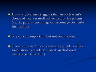  However, evidence suggests that an adolescent’s
choice of peers is itself influenced by his parents
(i.e. the parents encourage or discourage particular
friendships).
 So peers are important, but not omnipotent.
 ‘Common sense’ does not always provide a reliable
foundation for evidence-based psychological
analysis (see table 10.1).
 