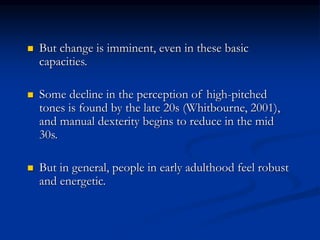  But change is imminent, even in these basic
capacities.
 Some decline in the perception of high-pitched
tones is found by the late 20s (Whitbourne, 2001),
and manual dexterity begins to reduce in the mid
30s.
 But in general, people in early adulthood feel robust
and energetic.
 