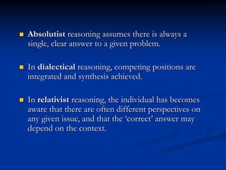  Absolutist reasoning assumes there is always a
single, clear answer to a given problem.
 In dialectical reasoning, competing positions are
integrated and synthesis achieved.
 In relativist reasoning, the individual has becomes
aware that there are often different perspectives on
any given issue, and that the ‘correct’ answer may
depend on the context.
 