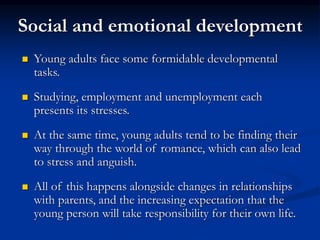 Social and emotional development
 Young adults face some formidable developmental
tasks.
 Studying, employment and unemployment each
presents its stresses.
 At the same time, young adults tend to be finding their
way through the world of romance, which can also lead
to stress and anguish.
 All of this happens alongside changes in relationships
with parents, and the increasing expectation that the
young person will take responsibility for their own life.
 