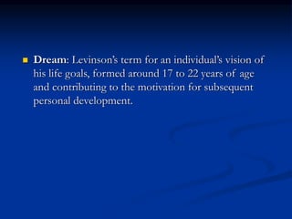  Dream: Levinson’s term for an individual’s vision of
his life goals, formed around 17 to 22 years of age
and contributing to the motivation for subsequent
personal development.
 