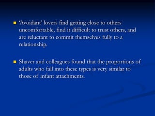  ‘Avoidant’ lovers find getting close to others
uncomfortable, find it difficult to trust others, and
are reluctant to commit themselves fully to a
relationship.
 Shaver and colleagues found that the proportions of
adults who fall into these types is very similar to
those of infant attachments.
 