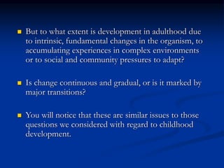  But to what extent is development in adulthood due
to intrinsic, fundamental changes in the organism, to
accumulating experiences in complex environments
or to social and community pressures to adapt?
 Is change continuous and gradual, or is it marked by
major transitions?
 You will notice that these are similar issues to those
questions we considered with regard to childhood
development.
 