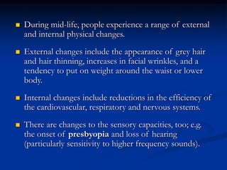  During mid-life, people experience a range of external
and internal physical changes.
 External changes include the appearance of grey hair
and hair thinning, increases in facial wrinkles, and a
tendency to put on weight around the waist or lower
body.
 Internal changes include reductions in the efficiency of
the cardiovascular, respiratory and nervous systems.
 There are changes to the sensory capacities, too; e.g.
the onset of presbyopia and loss of hearing
(particularly sensitivity to higher frequency sounds).
 
