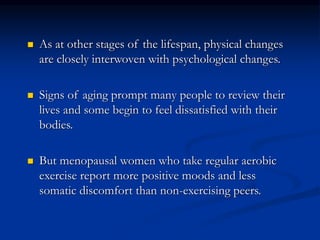  As at other stages of the lifespan, physical changes
are closely interwoven with psychological changes.
 Signs of aging prompt many people to review their
lives and some begin to feel dissatisfied with their
bodies.
 But menopausal women who take regular aerobic
exercise report more positive moods and less
somatic discomfort than non-exercising peers.
 