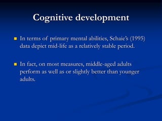 Cognitive development
 In terms of primary mental abilities, Schaie’s (1995)
data depict mid-life as a relatively stable period.
 In fact, on most measures, middle-aged adults
perform as well as or slightly better than younger
adults.
 