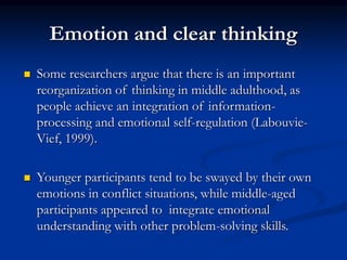 Emotion and clear thinking
 Some researchers argue that there is an important
reorganization of thinking in middle adulthood, as
people achieve an integration of information-
processing and emotional self-regulation (Labouvie-
Vief, 1999).
 Younger participants tend to be swayed by their own
emotions in conflict situations, while middle-aged
participants appeared to integrate emotional
understanding with other problem-solving skills.
 